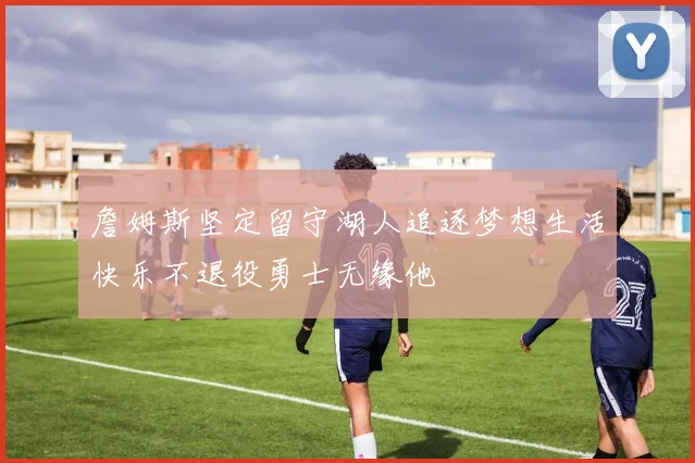 詹姆斯坚定留守湖人追逐梦想生活快乐不退役勇士无缘他