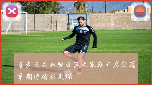 基多正式加盟辽篮大家庭开启新篇章期待精彩表现