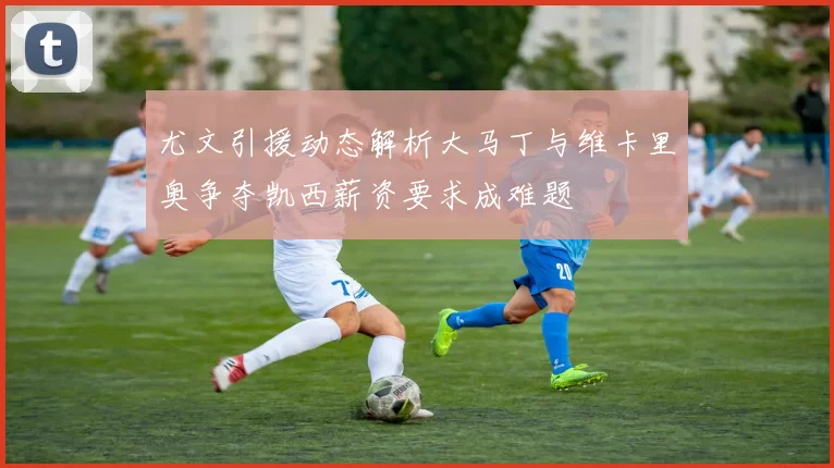 尤文引援动态解析大马丁与维卡里奥争夺凯西薪资要求成难题