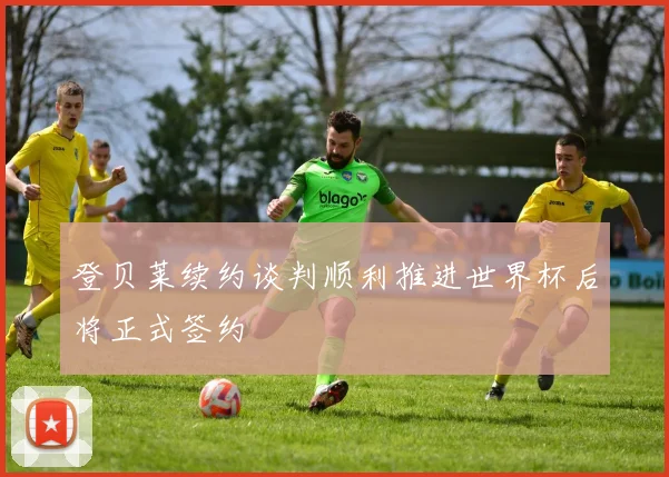 登贝莱续约谈判顺利推进世界杯后将正式签约