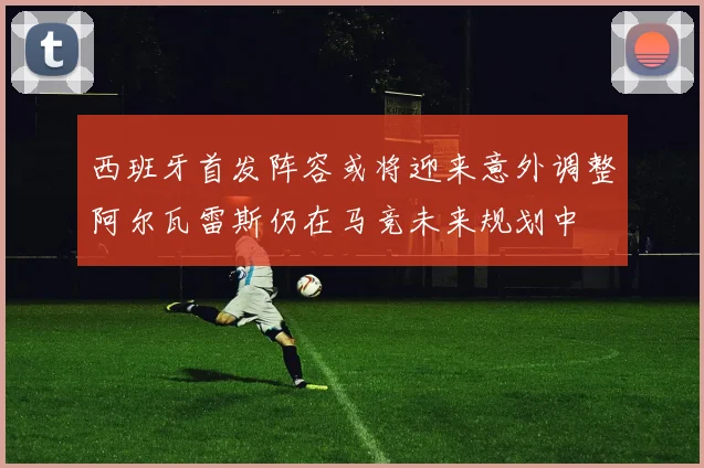 西班牙首发阵容或将迎来意外调整阿尔瓦雷斯仍在马竞未来规划中