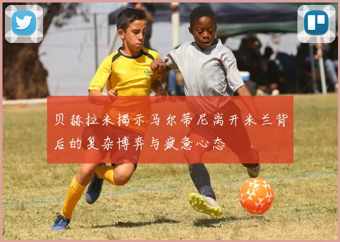 贝赫拉米揭示马尔蒂尼离开米兰背后的复杂博弈与疲惫心态