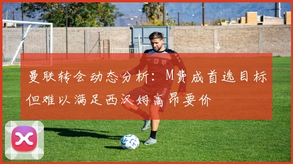 曼联转会动态分析：M费成首选目标但难以满足西汉姆高昂要价