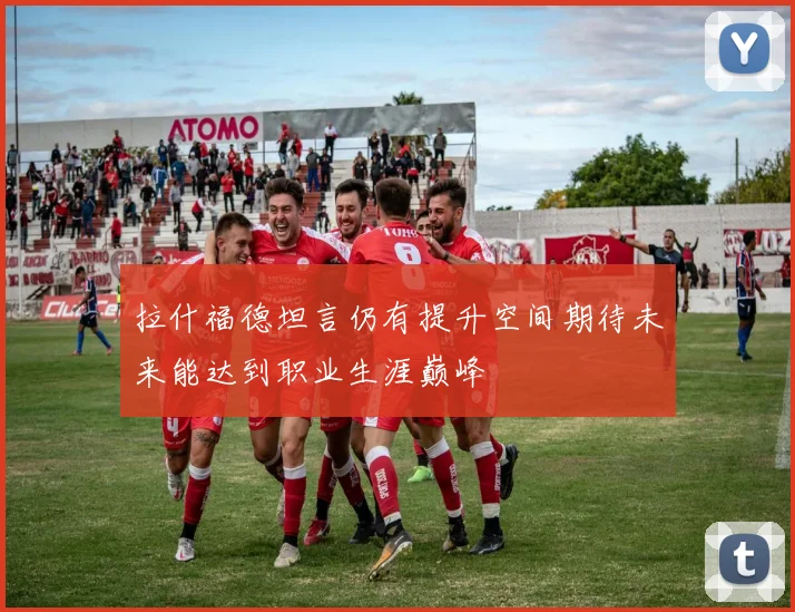 拉什福德坦言仍有提升空间期待未来能达到职业生涯巅峰