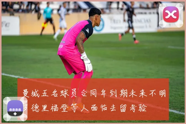 曼城五名球员合同年到期未来不明罗德里福登等人面临去留考验