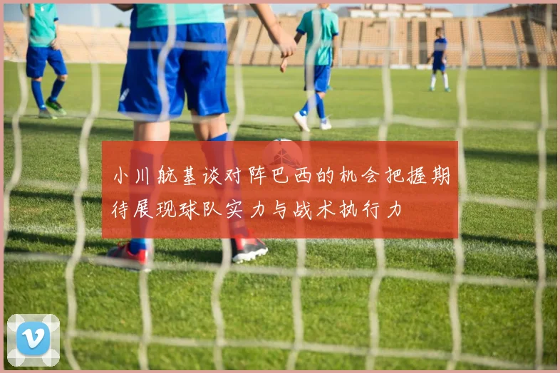 小川航基谈对阵巴西的机会把握期待展现球队实力与战术执行力