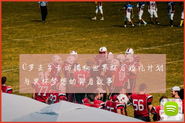 C罗去年专访揭秘世界杯后婚礼计划与奖杯梦想的背后故事