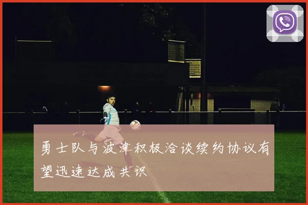 勇士队与波津积极洽谈续约协议有望迅速达成共识