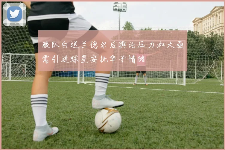狼队白送兰德尔后舆论压力加大亟需引进球星安抚华子情绪