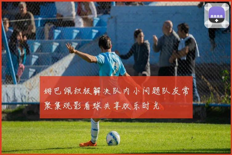 姆巴佩积极解决队内小问题队友常聚集观影看球共享欢乐时光