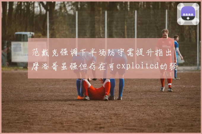范戴克强调下半场防守需提升指出摩洛哥虽强但存在可exploited的弱点