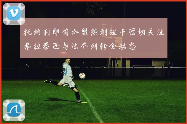 托纳利即将加盟热刺纽卡密切关注弗拉泰西与法乔利转会动态