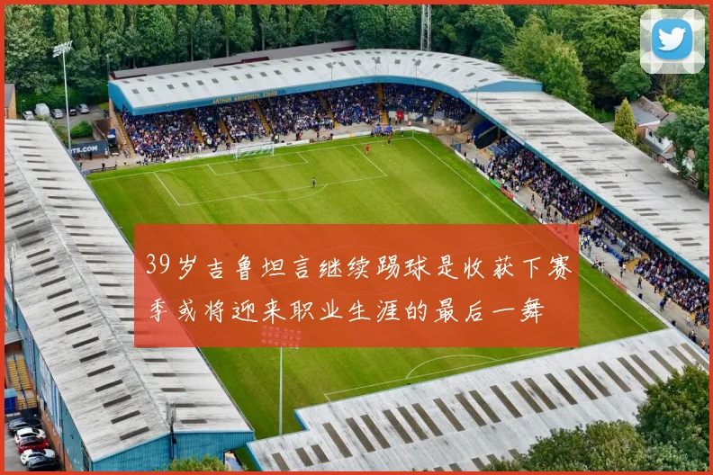 39岁吉鲁坦言继续踢球是收获下赛季或将迎来职业生涯的最后一舞