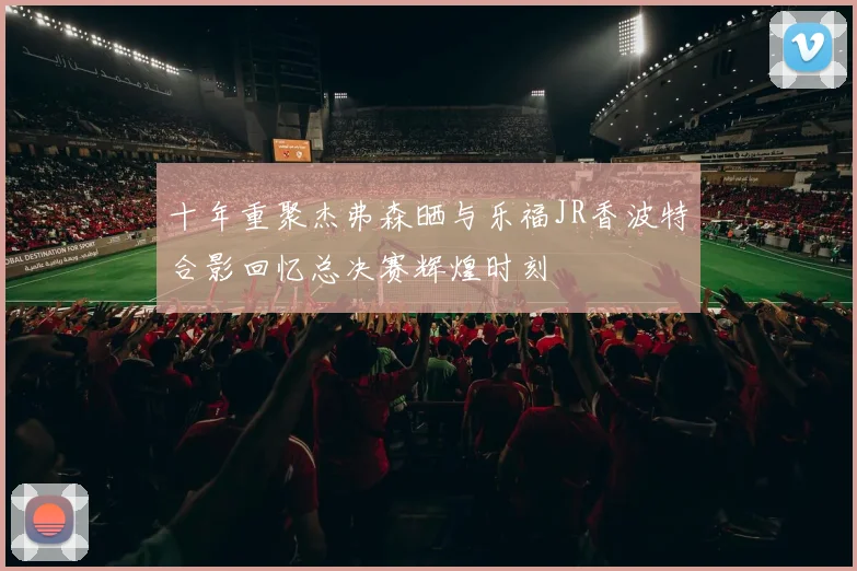 十年重聚杰弗森晒与乐福JR香波特合影回忆总决赛辉煌时刻